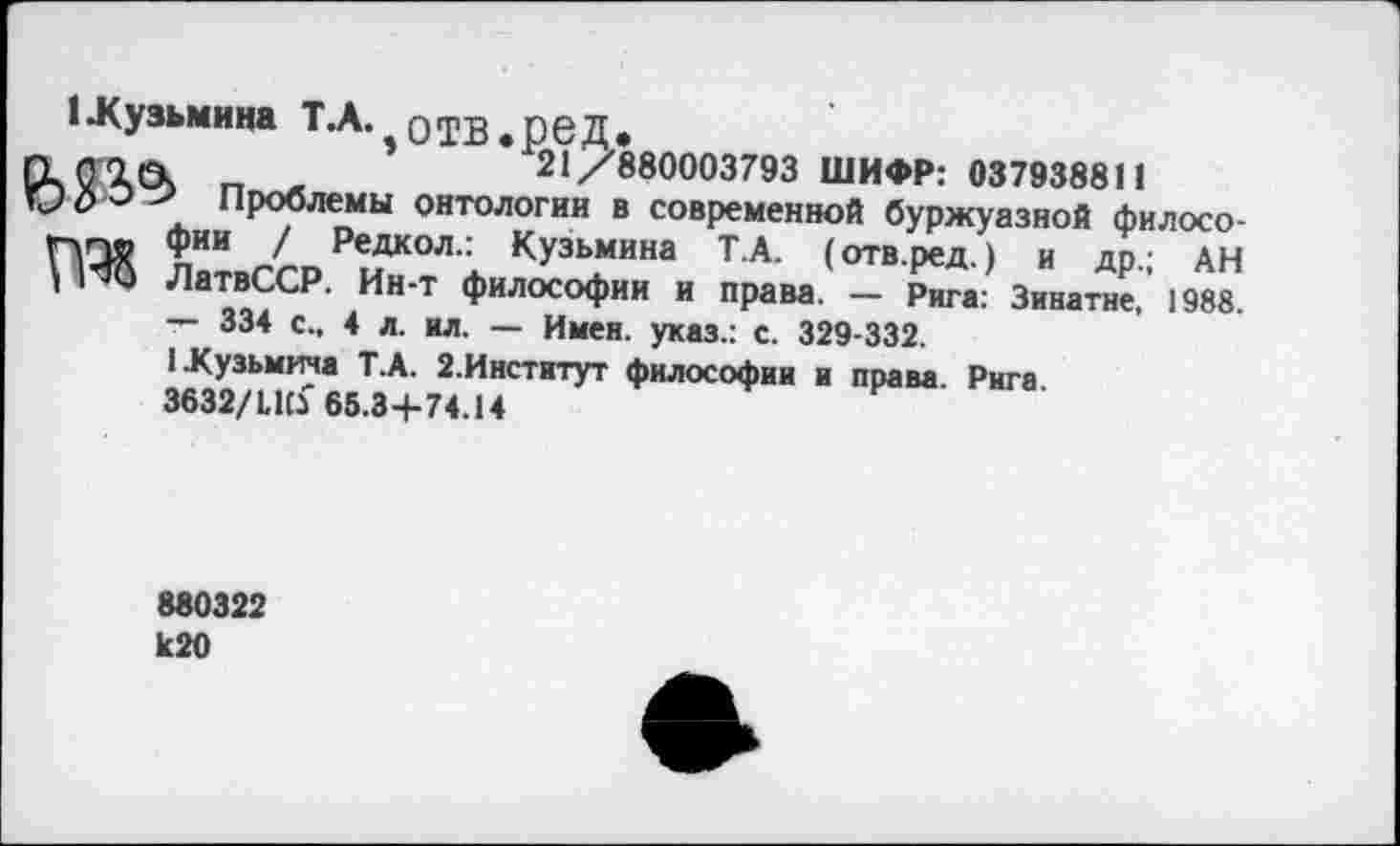 ﻿1-Кузьмина Т.А. оТВ.реД.
Гк(Г1(Ч г, -	21/880003793 ШИФР: 037938811
э > Проблемы онтологии в современной буржуазной филосо-ПП® ^ИИ 1 Редкол" Кузьмина Т.А. (отв.ред.) и др.; АН ’	ЛатвССР. Ин-т философии и права. — Рига: Зинатне, 1988.
— 334 с., 4 л. ил. — Имен, указ.: с. 329-332.
1 Кузьмича Т.А. 2.Институт философии и права Рига
3632/1,1(3 65.34-74.14
880322 к20